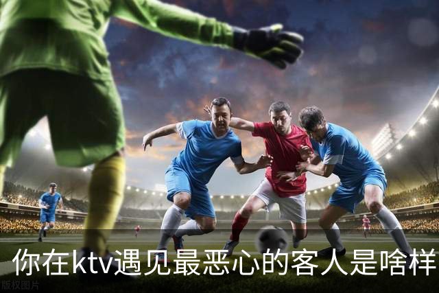 你在ktv遇见最恶心的客人是啥样？网友：稍稍有点辣眼睛，纯洁的慎看