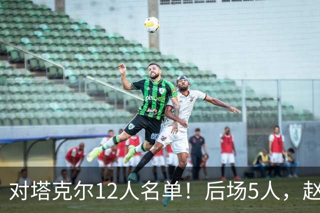 对塔克尔12人名单！后场5人，赵继伟带伤，焦泊乔与赵嘉义均入选