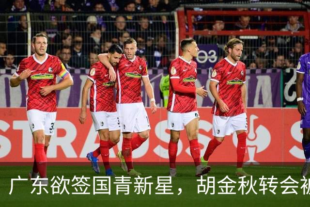 广东欲签国青新星，胡金秋转会被叫停，四川接触2米16中锋，深圳核心续约