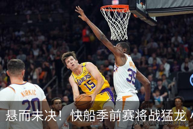 悬而未决！快船季前赛将战猛龙 小卡届时究竟身披哪队球衣？